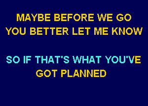 MAYBE BEFORE WE GO
YOU BETTER LET ME KNOW

SO IF THAT'S WHAT YOU'VE
GOT PLANNED