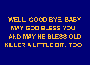 WELL, GOOD BYE, BABY
MAY GOD BLESS YOU
AND MAY HE BLESS OLD
KILLER A LITTLE BIT, TOO