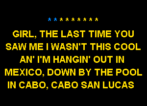 333333333

GIRL, THE LAST TIME YOU
SAW ME I WASN'T THIS COOL
AN' I'M HANGIN' OUT IN
MEXICO, DOWN BY THE POOL

IN CABO, CABO SAN LUCAS