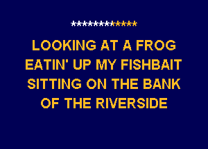 WW

LOOKING AT A FROG
EATIN' UP MY FISHBAIT
SITTING ON THE BANK

OF THE RIVERSIDE