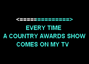 EVERY TIME

A COUNTRY AWARDS SHOW
COMES ON MY TV