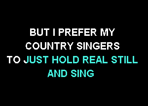 BUT I PREFER MY
COUNTRY SINGERS

TO JUST HOLD REAL STILL
AND SING