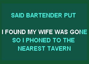 SAID BARTENDER PUT

I FOUND MY WIFE WAS GONE
SO I PHONED TO THE
NEAREST TAVERN