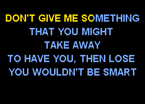DON'T GIVE ME SOMETHING
THAT YOU MIGHT
TAKE AWAY
TO HAVE YOU, THEN LOSE
YOU WOULDN'T BE SMART