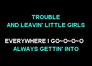 TROUBLE
AND LEAVIN' LITTLE GIRLS

EVERYWHERE I G0-0-0-0
ALWAYS GETTIN' INTO