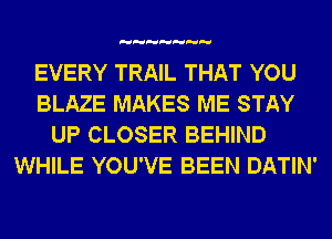 EVERY TRAIL THAT YOU
BLAZE MAKES ME STAY
UP CLOSER BEHIND
WHILE YOU'VE BEEN DATIN'