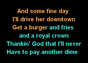 And some fine day
I'll drive her downtown
Get a burger and fries
and a royal crown
Thankin' God that I'll never

Have to pay another dime