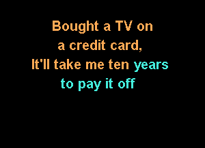 Bought a TV on
a credit card,
It'll take me ten years

to pay it off