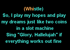 (Whistle)

So, I play my hopes and play
my dreams just like two coins
in a slot machine
Sing Glory, Hallelujah if
everything works out fine