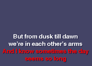 But from dusk till dawn
we,re in each others arms