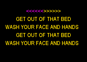 ((((((

GET OUT OF THAT BED
WASH YOUR FACE AND HANDS

GET OUT OF THAT BED
WASH YOUR FACE AND HANDS