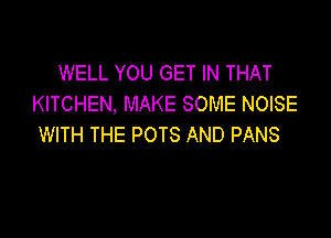 WELL YOU GET IN THAT
KITCHEN, MAKE SOME NOISE

WITH THE POTS AND PANS