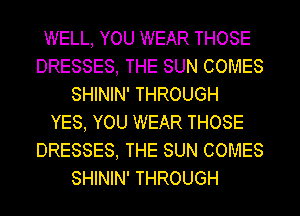 WELL, YOU WEAR THOSE
DRESSES, THE SUN COMES
SHININ' THROUGH
YES, YOU WEAR THOSE
DRESSES, THE SUN COMES
SHININ' THROUGH
