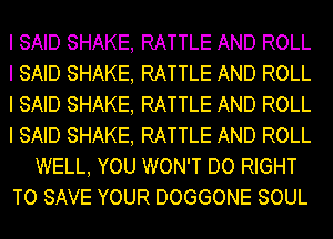 I SAID SHAKE, RATTLE AND ROLL
I SAID SHAKE, RATTLE AND ROLL
I SAID SHAKE, RATTLE AND ROLL
I SAID SHAKE, RATTLE AND ROLL
WELL, YOU WON'T DO RIGHT
TO SAVE YOUR DOGGONE SOUL