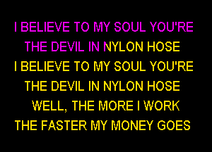 I BELIEVE TO MY SOUL YOU'RE
THE DEVIL IN NYLON HOSE

I BELIEVE TO MY SOUL YOU'RE
THE DEVIL IN NYLON HOSE
WELL, THE MORE I WORK

THE FASTER MY MONEY GOES