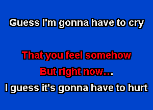 Guess I'm gonna have to cry

That you feel somehow
But right now...
I guess it's gonna have to hurt