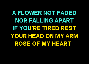 A FLOWER NOT FADED
NOR FALLING APART
IF YOU'RE TIRED REST
YOUR HEAD ON MY ARM

ROSE OF MY HEART