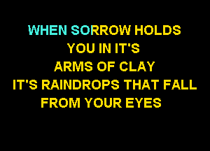 WHEN SORROW HOLDS
YOU IN IT'S
ARMS 0F CLAY
IT'S RAINDROPS THAT FALL
FROM YOUR EYES