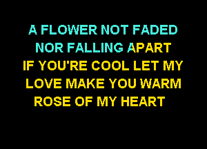 A FLOWER NOT FADED
NOR FALLING APART
IF YOU'RE COOL LET MY
LOVE MAKE YOU WARM
ROSE OF MY HEART