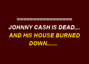 JOHNNY CASH IS DEAD...
AND HIS HOUSE BURNED
DOWN .......