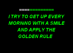 ITRY TO GET UP EVERY
MORNING WIT H A SMILE
AND APPLY THE
GOLDEN RULE