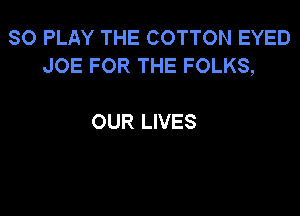 SO PLAY THE COTTON EYED
JOE FOR THE FOLKS,

OUR LIVES