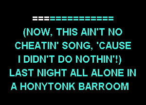(NOW, THIS AIN'T NO
CHEATIN' SONG, 'CAUSE
I DIDN'T DO NOTHIN'!)
LAST NIGHT ALL ALONE IN
A HONYTONK BARROOM