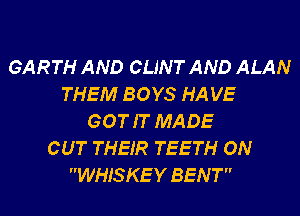 GARTH AND CLINT AND ALAN
THEM BOYS HA VE
GOT IT MADE
CUT THEIR TEETH ON
WHIS KE Y BENT