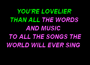 YOU'RE LOVEUER
THAN ALL THE WORDS
AND MUSIC
TO ALL THE SONGS THE
WORLD WILL E VER SING