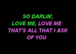 SO DARLIN',
LOVE ME, LOVE ME

THAT'S ALL THAT I ASK
OF YOU