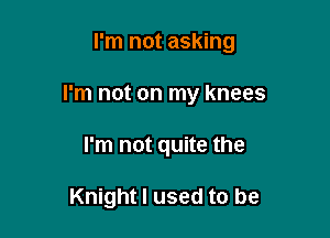 I'm not asking

I'm not on my knees
I'm not quite the

Knight I used to be