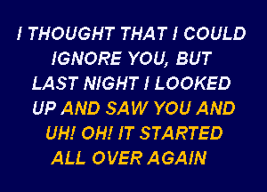 I THOUGHT THAT I COULD
IGNORE YOU, BUT
LAST NIGHT I LOOKED
UP AND SAW YOU AND
UH! OH! IT STARTED
ALI. OVER AGAIN