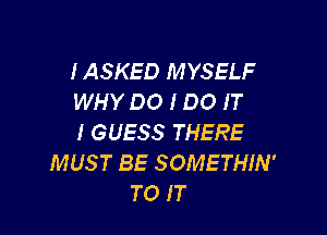 IASKED MYSELF
WHY DO I DO IT

I GUESS THERE
MUST BE SOMETHIN'
TO IT