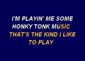 I'M PLA YIN' ME SOME
HONKY TONK MUSIC

THAT'S THE KIND I LIKE
TO PLAY