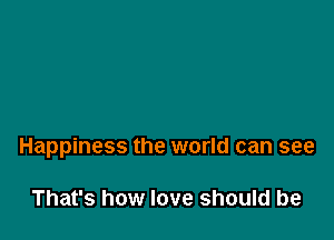 Happiness the world can see

That's how love should be