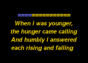 When I was younger,
the hunger came caning
And humbly I answered
each rising and falling