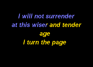 I will not surrender
at this wiser and tender

age
I tum the page
