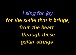 I sing for joy
for the smile that it brings,

from the heart
through these
guitar strings
