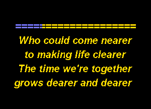 Who could come nearer
to making life clearer
The time we're together
grows dearer and dearer