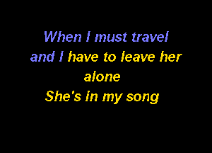 When I must travel
and I have to leave her

alone
She's in my song