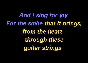 And I sing for joy
For the smile that it brings,

from the heart
through these
guitar strings