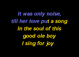 It was only noise,
till her love put a song

In the soul of this
good ole boy
I sing for joy