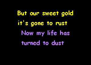 But our sweet gold

it's gone to rust

Now my life has
turned to dust