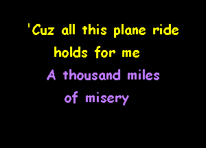 'Cuz all this plane ride

holds for me
A thousand miles
of misery
