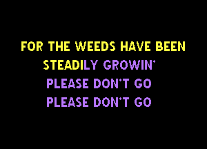 FOR THE WEEDS HAVE BEEN
STEADILY GROWIW

PLEASE DON'T GO
PLEASE DON'T GO