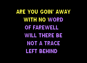ARE YOU GOIN AWAY
WITH NO WORD
0F FAREWELL

WILL THERE BE
NOT A TRACE
LEFT BEHIND
