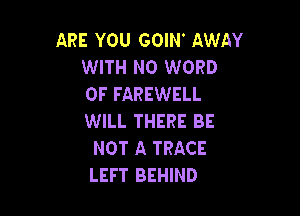 ARE YOU GOIN AWAY
WITH NO WORD
0F FAREWELL

WILL THERE BE
NOT A TRACE
LEFT BEHIND
