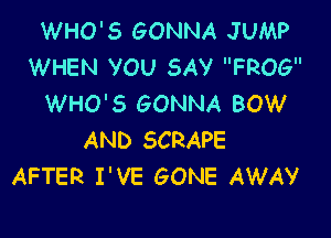 WHO'S GONNA JUMP
WHEN VOU SAV FROG
WHO'S GONNA BOW

AND SCRAPE
AFTER I'VE GONE AWAY