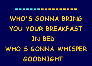 WHO'S GONNA BRING
VOU VOUR BREAKFAST
IN BED
WHO'S GONNA WHISPER
GOODNIGHT
