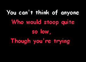 You can't think of anyone

Who would stoop quite
so low,
Though you're trying